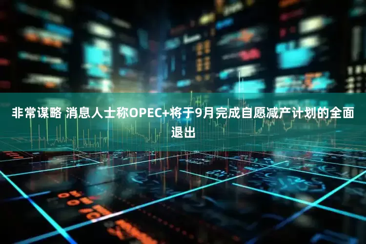 非常谋略 消息人士称OPEC+将于9月完成自愿减产计划的全面退出