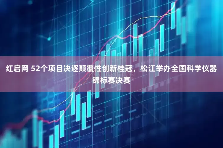 红启网 52个项目决逐颠覆性创新桂冠，松江举办全国科学仪器锦标赛决赛