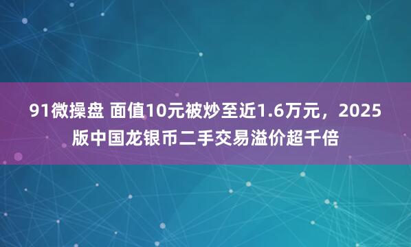 91微操盘 面值10元被炒至近1.6万元，2025版中国龙银币二手交易溢价超千倍