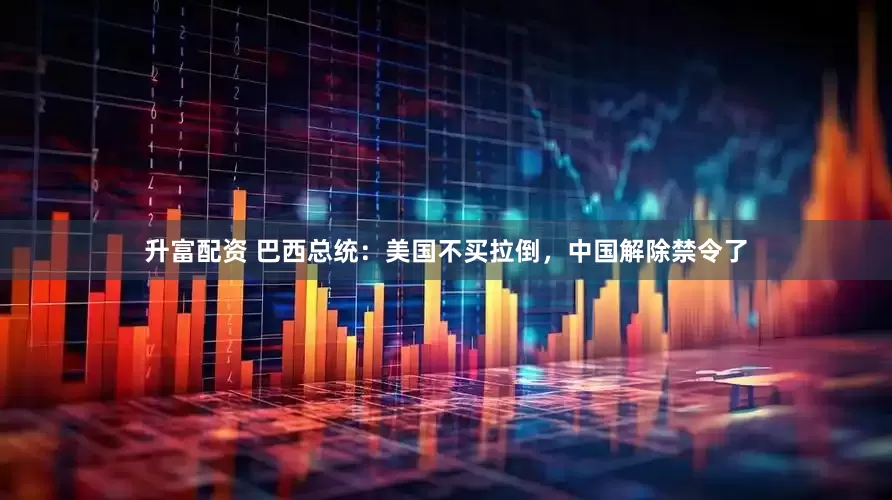 升富配资 巴西总统：美国不买拉倒，中国解除禁令了