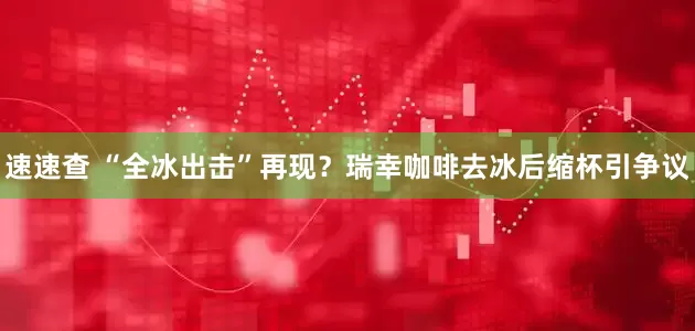 速速查 “全冰出击”再现？瑞幸咖啡去冰后缩杯引争议