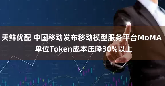 天鲜优配 中国移动发布移动模型服务平台MoMA  单位Token成本压降30%以上